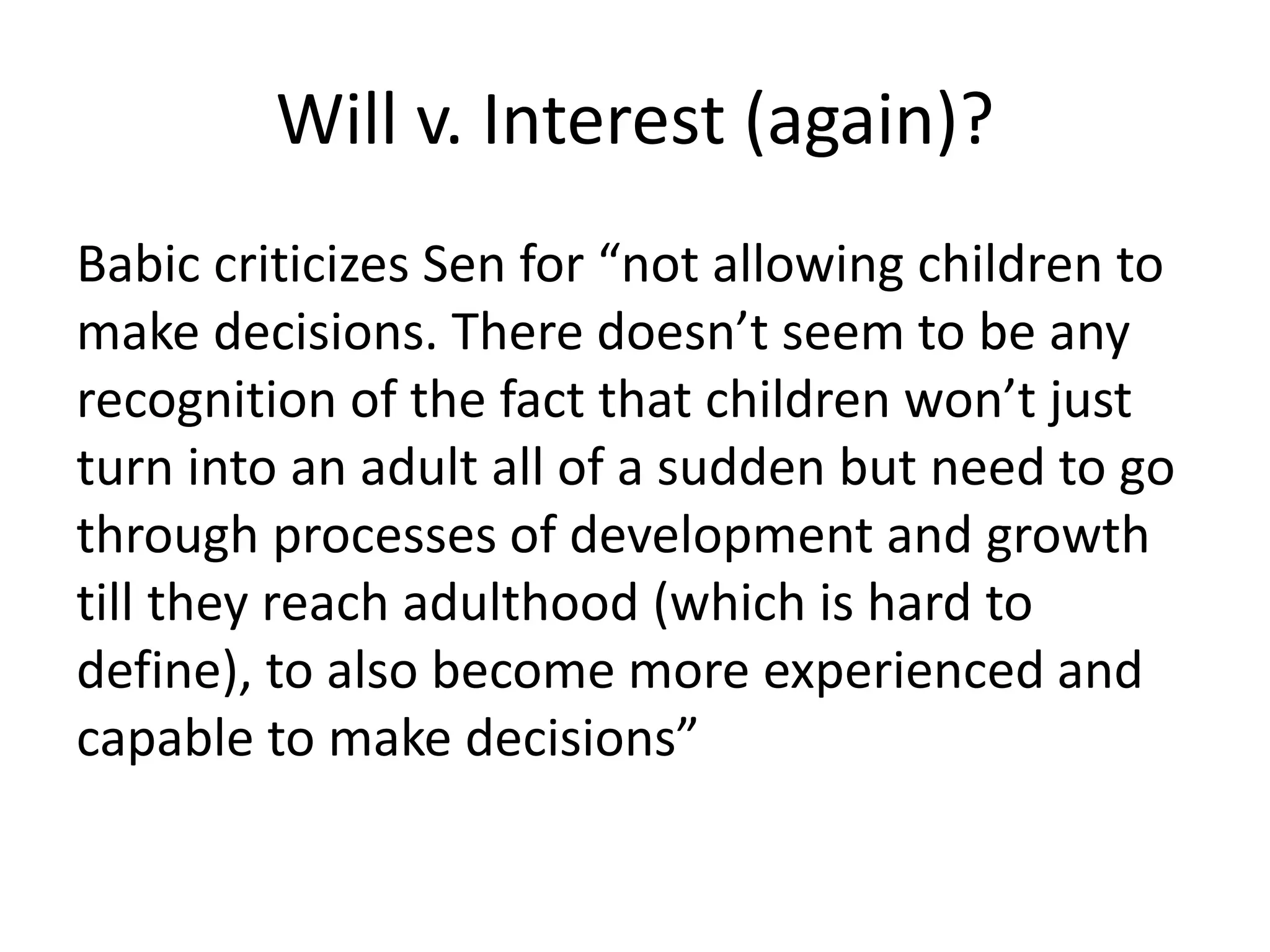 Will v. Interest (again)?
Babic criticizes Sen for “not allowing children to
make decisions. There doesn’t seem to be any
recognition of the fact that children won’t just
turn into an adult all of a sudden but need to go
through processes of development and growth
till they reach adulthood (which is hard to
define), to also become more experienced and
capable to make decisions”
 