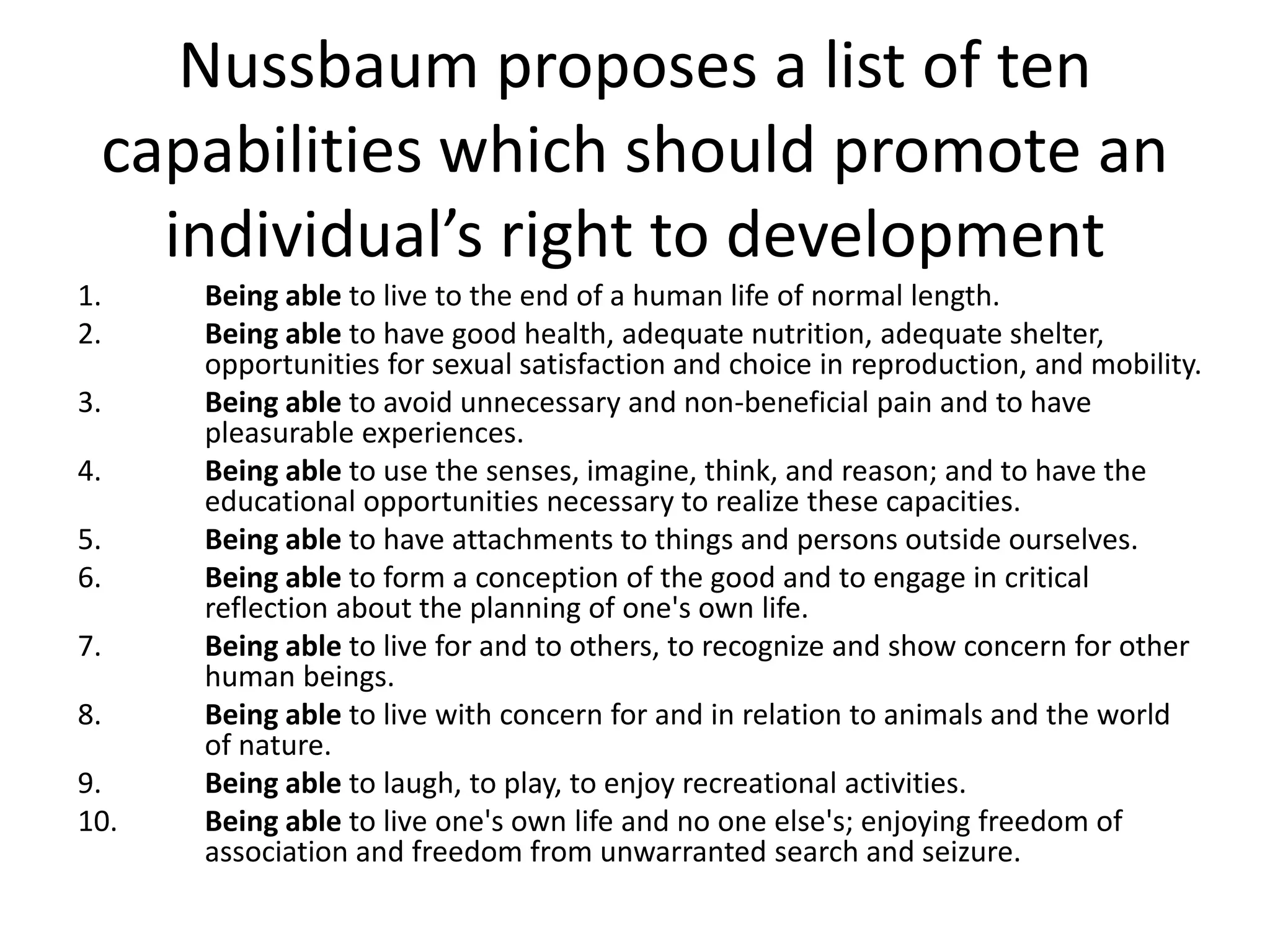 Nussbaum proposes a list of ten
capabilities which should promote an
individual’s right to development
1. Being able to live to the end of a human life of normal length.
2. Being able to have good health, adequate nutrition, adequate shelter,
opportunities for sexual satisfaction and choice in reproduction, and mobility.
3. Being able to avoid unnecessary and non-beneficial pain and to have
pleasurable experiences.
4. Being able to use the senses, imagine, think, and reason; and to have the
educational opportunities necessary to realize these capacities.
5. Being able to have attachments to things and persons outside ourselves.
6. Being able to form a conception of the good and to engage in critical
reflection about the planning of one's own life.
7. Being able to live for and to others, to recognize and show concern for other
human beings.
8. Being able to live with concern for and in relation to animals and the world
of nature.
9. Being able to laugh, to play, to enjoy recreational activities.
10. Being able to live one's own life and no one else's; enjoying freedom of
association and freedom from unwarranted search and seizure.
 