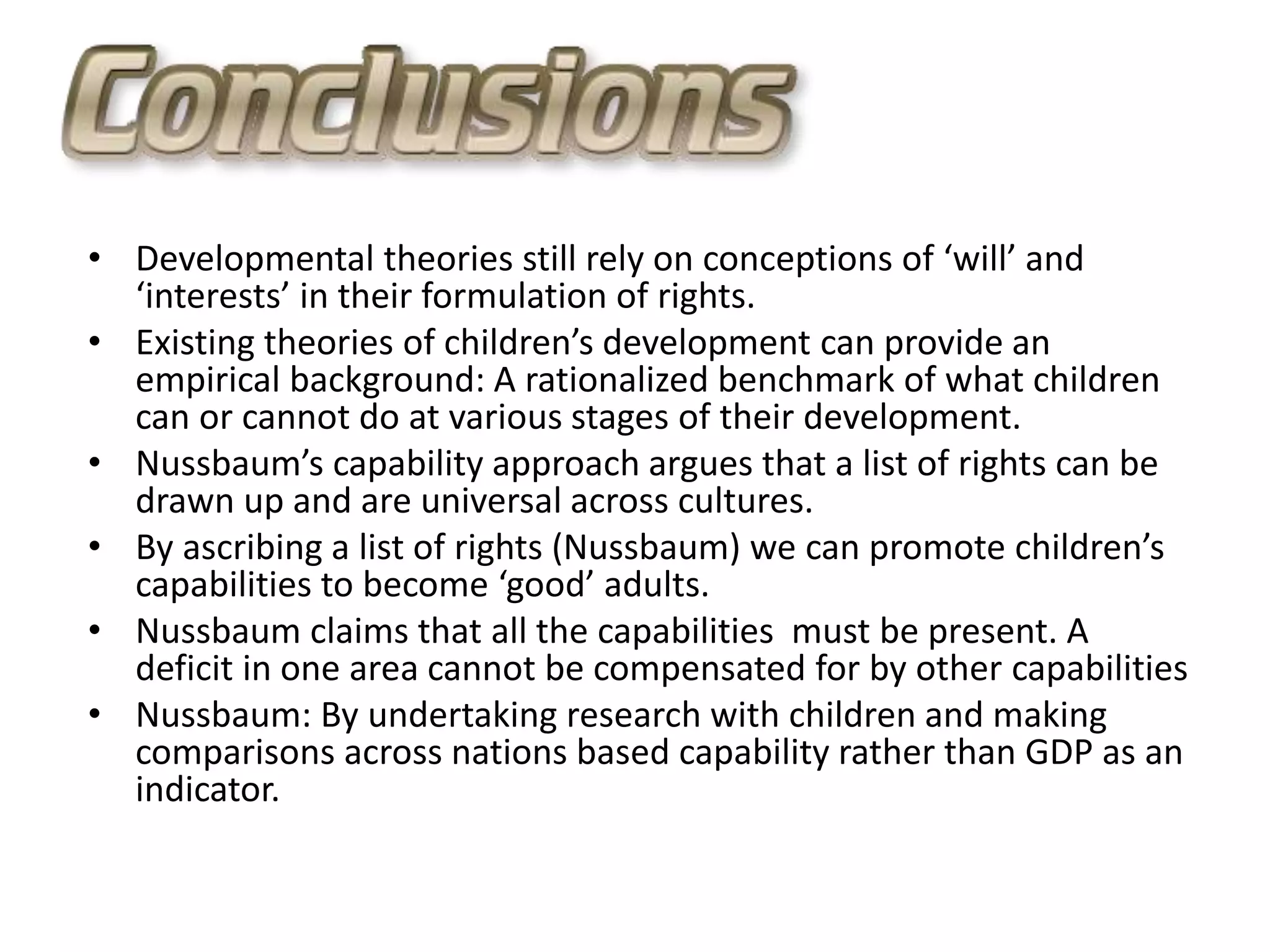• Developmental theories still rely on conceptions of ‘will’ and
‘interests’ in their formulation of rights.
• Existing theories of children’s development can provide an
empirical background: A rationalized benchmark of what children
can or cannot do at various stages of their development.
• Nussbaum’s capability approach argues that a list of rights can be
drawn up and are universal across cultures.
• By ascribing a list of rights (Nussbaum) we can promote children’s
capabilities to become ‘good’ adults.
• Nussbaum claims that all the capabilities must be present. A
deficit in one area cannot be compensated for by other capabilities
• Nussbaum: By undertaking research with children and making
comparisons across nations based capability rather than GDP as an
indicator.
 