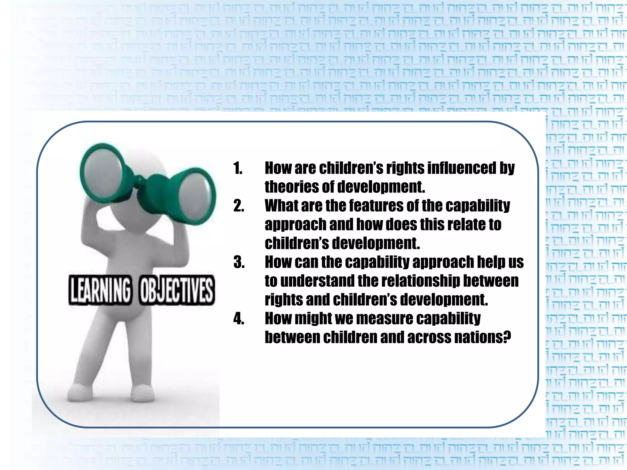 1. How are children’s rights influenced by
theories of development.
2. What are the features of the capability
approach and how does this relate to
children’s development.
3. How can the capability approach help us
to understand the relationship between
rights and children’s development.
4. How might we measure capability
between children and across nations?
 