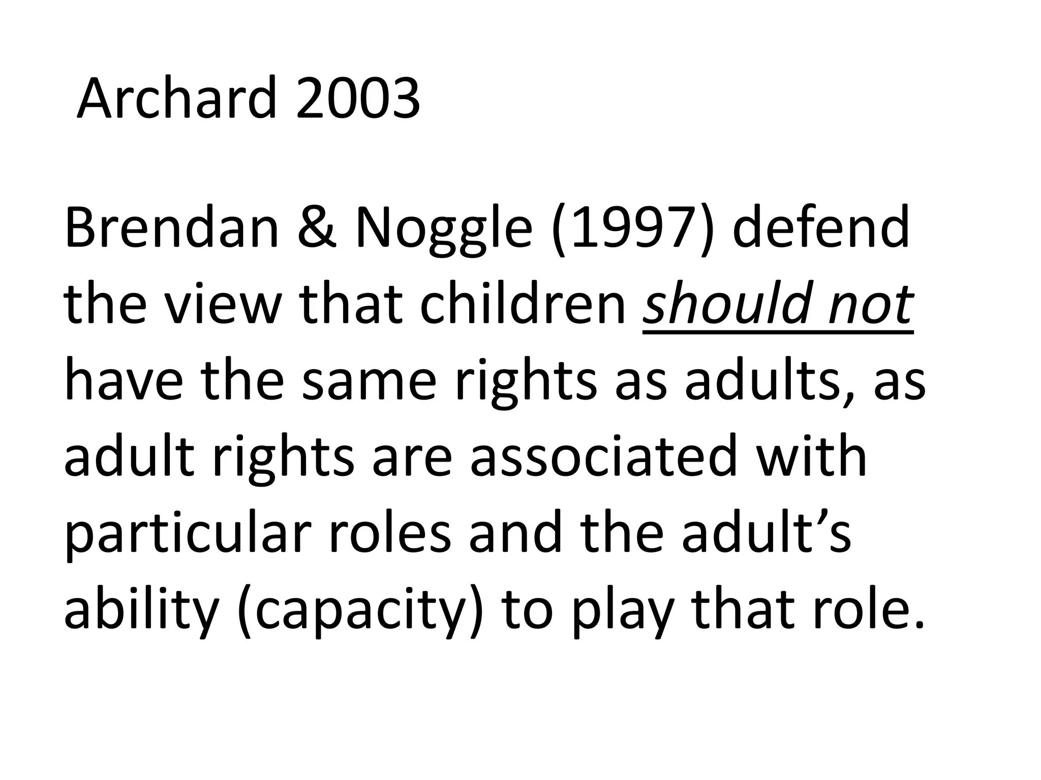Archard 2003
Brendan & Noggle (1997) defend
the view that children should not
have the same rights as adults, as
adult rights are associated with
particular roles and the adult’s
ability (capacity) to play that role.
 