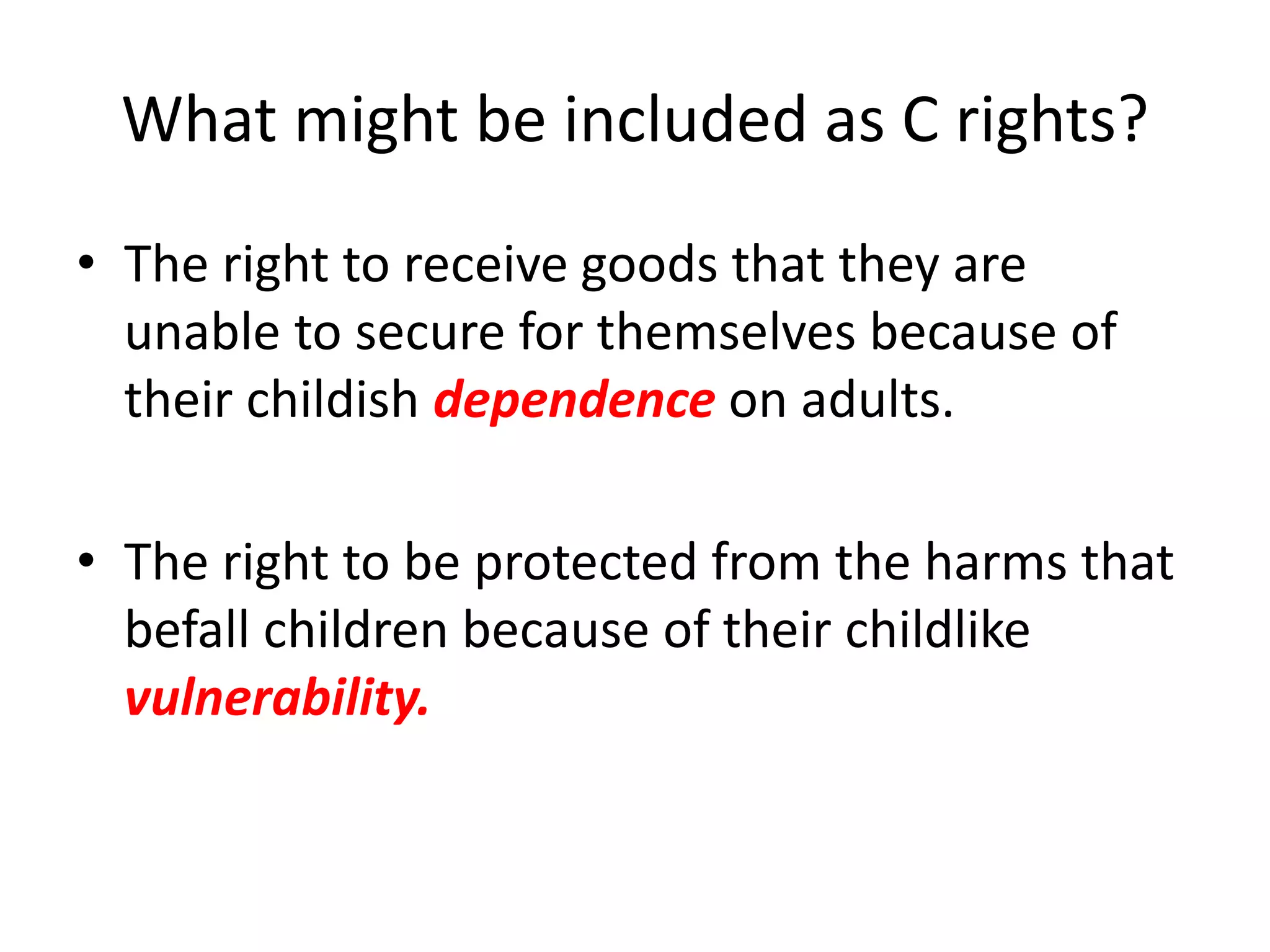 What might be included as C rights?
• The right to receive goods that they are
unable to secure for themselves because of
their childish dependence on adults.
• The right to be protected from the harms that
befall children because of their childlike
vulnerability.
 