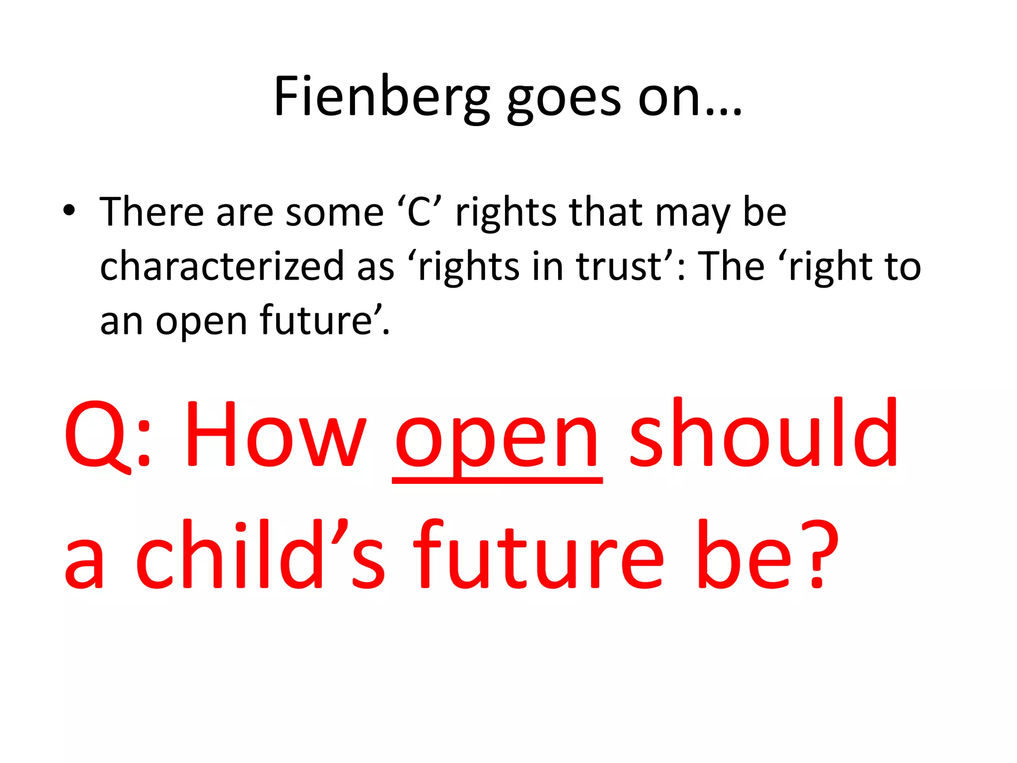 Fienberg goes on…
• There are some ‘C’ rights that may be
characterized as ‘rights in trust’: The ‘right to
an open future’.
Q: How open should
a child’s future be?
 