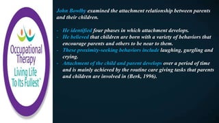 John Bowlby examined the attachment relationship between parents
and their children.
- He identified four phases in which attachment develops.
- He believed that children are born with a variety of behaviors that
encourage parents and others to be near to them.
- These proximity-seeking behaviors include laughing, gurgling and
crying.
- Attachment of the child and parent develops over a period of time
and is mainly achieved by the routine care giving tasks that parents
and children are involved in (Berk, 1996).
 