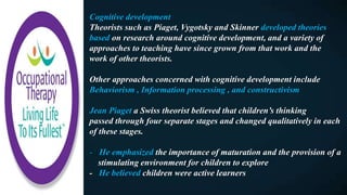 Cognitive development
Theorists such as Piaget, Vygotsky and Skinner developed theories
based on research around cognitive development, and a variety of
approaches to teaching have since grown from that work and the
work of other theorists.
Other approaches concerned with cognitive development include
Behaviorism , Information processing , and constructivism
Jean Piaget a Swiss theorist believed that children’s thinking
passed through four separate stages and changed qualitatively in each
of these stages.
- He emphasized the importance of maturation and the provision of a
stimulating environment for children to explore
- He believed children were active learners
 