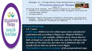 Pre-operational stage
- 2 to 7 years.
- In this stage children are less reliant upon senses and physical
exploration and, according to Piaget, are ‘illogical’ thinkers.
- During this stage, for example, children can be shown that two
balls of dough are exactly the same size, and they will agree that
the balls are the same size, but when one is flattened, they will
usually tell you that one of them is now bigger.
- This inability to conserve is a feature of the preoperational stage.
 