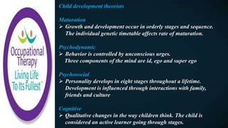 Child development theorists
Maturation
 Growth and development occur in orderly stages and sequence.
The individual genetic timetable affects rate of maturation.
Psychodynamic
 Behavior is controlled by unconscious urges.
Three components of the mind are id, ego and super ego
Psychosocial
 Personality develops in eight stages throughout a lifetime.
Development is influenced through interactions with family,
friends and culture
Cognitive
 Qualitative changes in the way children think. The child is
considered an active learner going through stages.
 