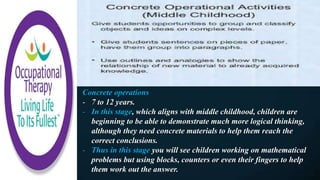 Concrete operations
- 7 to 12 years.
- In this stage, which aligns with middle childhood, children are
beginning to be able to demonstrate much more logical thinking,
although they need concrete materials to help them reach the
correct conclusions.
- Thus in this stage you will see children working on mathematical
problems but using blocks, counters or even their fingers to help
them work out the answer.
 