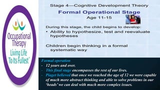 Formal operation
- 12 years and over.
- This final stage encompasses the rest of our lives.
- Piaget believed that once we reached the age of 12 we were capable
of much more abstract thinking and able to solve problems in our
‘heads’ we can deal with much more complex issues.
 