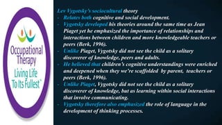 Lev Vygotsky’s sociocultural theory
- Relates both cognitive and social development.
- Vygotsky developed his theories around the same time as Jean
Piaget yet he emphasized the importance of relationships and
interactions between children and more knowledgeable teachers or
peers (Berk, 1996).
- Unlike Piaget, Vygotsky did not see the child as a solitary
discoverer of knowledge, peers and adults.
- He believed that children’s cognitive understandings were enriched
and deepened when they we’re scaffolded by parent, teachers or
peers (Berk, 1996).
- Unlike Piaget, Vygotsky did not see the child as a solitary
discoverer of knowledge, but as learning within social interactions
that involve communicating.
- Vygotsky therefore also emphasized the role of language in the
development of thinking processes.
 