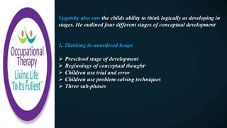 Vygotsky also saw the childs ability to think logically as developing in
stages. He outlined four different stages of conceptual development
1. Thinking in unordered heaps
 Preschool stage of development
 Beginnings of conceptual thought·
 Children use trial and error
 Children use problem-solving techniques
 Three sub-phases
 