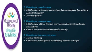 2. Thinking in complex stage
 Children begin to make connections between objects, but not in a
consistent manner
 Five sub-phases
3. Thinking in concepts stage
 Children are able to think in more abstract concepts and make
associations
 Cannot see two associations simultaneously
4. Thinking in true concepts stage
 Mature thinking
 Children can manipulate a number of abstract concepts
 