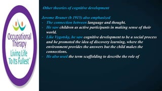 Other theories of cognitive development
Jerome Bruner (b 1915) also emphasized
- The connection between language and thought.
- He saw children as active participants in making sense of their
world.
- Like Vygotsky, he saw cognitive development to be a social process
and he promoted the idea of discovery learning, where the
environment provides the answers but the child makes the
connections.
- He also used the term scaffolding to describe the role of
 