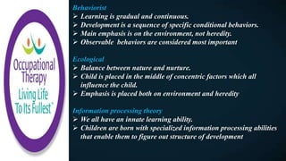 Behaviorist
 Learning is gradual and continuous.
 Development is a sequence of specific conditional behaviors.
 Main emphasis is on the environment, not heredity.
 Observable behaviors are considered most important
Ecological
 Balance between nature and nurture.
 Child is placed in the middle of concentric factors which all
influence the child.
 Emphasis is placed both on environment and heredity
Information processing theory
 We all have an innate learning ability.
 Children are born with specialized information processing abilities
that enable them to figure out structure of development
 