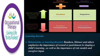 Learning theories
 Behaviorists, or learning theorists Bandura, Skinner and others
emphasize the importance of reward or punishment in shaping a
child’s learning , as well as the importance of role models and
caregiver input.
 