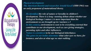 Physical development
The American theorist and researcher Arnold Gesell (1880 1961) was
an early proponent of maturational theory.
- He identified the role of nature or heredity in children’s
development. There is a long- running debate about whether our
biological heritage ( nature ) is more important than the
environment we are brought up in ( nurture ). I
- In this context, environment is seen to be everything external that
contributes to our development, such as care giving strategies,
parenting styles and other influences.
- Nature is considered to be our biological inheritance.
- The genes in our bodies determine what color eyes we have, for
instance, and also at what age we start walking.
.
 