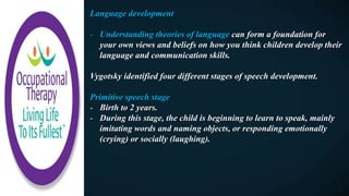 Language development
- Understanding theories of language can form a foundation for
your own views and beliefs on how you think children develop their
language and communication skills.
Vygotsky identified four different stages of speech development.
Primitive speech stage
- Birth to 2 years.
- During this stage, the child is beginning to learn to speak, mainly
imitating words and naming objects, or responding emotionally
(crying) or socially (laughing).
 