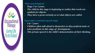 Naïve psychological
- Stage 2 to 4 years.
- The child in this stage is beginning to realize that words are
symbols for objects.
- They have a great curiosity as to what objects are called.
Egocentric or private speech stage
- 4 to 7 years.
- Children often talk aloud to themselves as they perform tasks or
solve problems in this stage of development .
- This private speech is the child’s demonstration of their thinking.
 