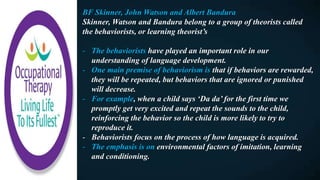 BF Skinner, John Watson and Albert Bandura
Skinner, Watson and Bandura belong to a group of theorists called
the behaviorists, or learning theorist’s
- The behaviorists have played an important role in our
understanding of language development.
- One main premise of behaviorism is that if behaviors are rewarded,
they will be repeated, but behaviors that are ignored or punished
will decrease.
- For example, when a child says ‘Da da’ for the first time we
promptly get very excited and repeat the sounds to the child,
reinforcing the behavior so the child is more likely to try to
reproduce it.
- Behaviorists focus on the process of how language is acquired.
- The emphasis is on environmental factors of imitation, learning
and conditioning.
 