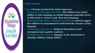 Noam Chomsky
Noam Chomsky developed the nativist approach.
- Proponents of this approach believe that children have innate
abilities to learn language an inbuild language acquisition device
(LAD0 which is ‘wired’ to help them learn language.
- Once they begin to hear language around them, nativists suggest
that children are programmed to understand the structure of that
language
- Nativist theory focuses on biological dispositions, brain
development and cognitive readiness.
- It emphasizes the need for language in the environment to
stimulate children’s innate abilities
 