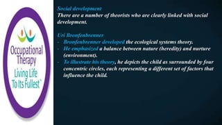 Social development
There are a number of theorists who are clearly linked with social
development.
Uri Bronfenbrenner
- Bronfenbrenner developed the ecological systems theory.
- He emphasized a balance between nature (heredity) and nurture
(environment).
- To illustrate his theory, he depicts the child as surrounded by four
concentric circles, each representing a different set of factors that
influence the child.
 