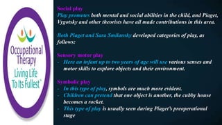 Social play
Play promotes both mental and social abilities in the child, and Piaget,
Vygotsky and other theorists have all made contributions in this area.
Both Piaget and Sara Smilansky developed categories of play, as
follows:
Sensory motor play
- Here an infant up to two years of age will use various senses and
motor skills to explore objects and their environment.
Symbolic play
- In this type of play, symbols are much more evident.
- Children can pretend that one object is another, the cubby house
becomes a rocket.
- This type of play is usually seen during Piaget’s preoperational
stage
 