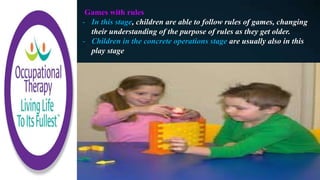 Games with rules
- In this stage, children are able to follow rules of games, changing
their understanding of the purpose of rules as they get older.
- Children in the concrete operations stage are usually also in this
play stage
 