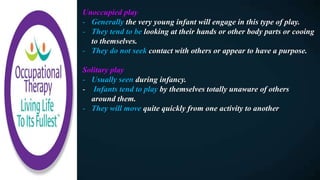 Unoccupied play
- Generally the very young infant will engage in this type of play.
- They tend to be looking at their hands or other body parts or cooing
to themselves.
- They do not seek contact with others or appear to have a purpose.
Solitary play
- Usually seen during infancy.
- Infants tend to play by themselves totally unaware of others
around them.
- They will move quite quickly from one activity to another
 