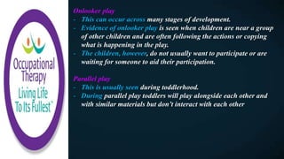Onlooker play
- This can occur across many stages of development.
- Evidence of onlooker play is seen when children are near a group
of other children and are often following the actions or copying
what is happening in the play.
- The children, however, do not usually want to participate or are
waiting for someone to aid their participation.
Parallel play
- This is usually seen during toddlerhood.
- During parallel play toddlers will play alongside each other and
with similar materials but don’t interact with each other
 