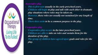 Associative play
- This is first seen usually in the early preschool years.
- Children will begin to play and talk with each other in dramatic
play situations where roles may be taken on.
- However, these roles are usually not sustained for any length of
time.
- There does seem to be a common purpose to the play.
Cooperative play
- Cooperative play occurs in the later preschool years.
- Children are able to take on roles and sustain them for the
duration of the play.
- The group of children have agreed upon goals and roles for the
play.
 