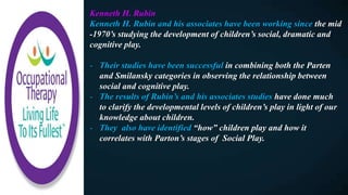 Kenneth H. Rubin
Kenneth H. Rubin and his associates have been working since the mid
-1970’s studying the development of children’s social, dramatic and
cognitive play.
- Their studies have been successful in combining both the Parten
and Smilansky categories in observing the relationship between
social and cognitive play.
- The results of Rubin’s and his associates studies have done much
to clarify the developmental levels of children’s play in light of our
knowledge about children.
- They also have identified “how” children play and how it
correlates with Parton’s stages of Social Play.
 