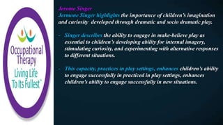 Jerome Singer
Jermone Singer highlights the importance of children’s imagination
and curiosity developed through dramatic and socio dramatic play.
- Singer describes the ability to engage in make-believe play as
essential to children’s developing ability for internal imagery,
stimulating curiosity, and experimenting with alternative responses
to different situations.
- This capacity, practices in play settings, enhances children’s ability
to engage successfully in practiced in play settings, enhances
children’s ability to engage successfully in new situations.
 