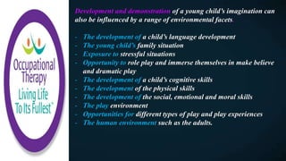 Development and demonstration of a young child’s imagination can
also be influenced by a range of environmental facets.
- The development of a child’s language development
- The young child’s family situation
- Exposure to stressful situations
- Opportunity to role play and immerse themselves in make believe
and dramatic play
- The development of a child’s cognitive skills
- The development of the physical skills
- The development of the social, emotional and moral skills
- The play environment
- Opportunities for different types of play and play experiences
- The human environment such as the adults.
 