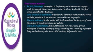 Trust versus mistrust
- In this first stage the infant is beginning to interact and engage
with the people they come into contact with, to deal with the first
crisis identified by Erikson.
- This crisis is to determine whether the infant should trust the world
and the people in it or mistrust the world and its people.
- Trust or mistrust in the world will be determined by the type of care
the infant is receiving from the adults.
- Trust, like attachment, is built through our basic care giving
strategies. Feeding a hungry baby, cuddling and soothing a fearful
baby and allowing the tired child to sleep helps build trust.
 
