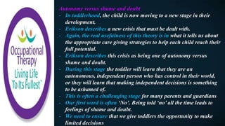 Autonomy versus shame and doubt
- In toddlerhood, the child is now moving to a new stage in their
development.
- Erikson describes a new crisis that must be dealt with.
- Again, the real usefulness of this theory is in what it tells us about
the appropriate care giving strategies to help each child reach their
full potential.
- Erikson describes this crisis as being one of autonomy versus
shame and doubt.
- During this stage the toddler will learn that they are an
autonomous, independent person who has control in their world,
or they will learn that making independent decisions is something
to be ashamed of.
- This is often a challenging stage for many parents and guardians
- Our first word is often ‘No’. Being told ‘no’ all the time leads to
feelings of shame and doubt.
- We need to ensure that we give toddlers the opportunity to make
limited decisions
 