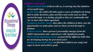 Initiative versus guilt
- The preschool child, Erikson tells us, is moving into the initiative-
versus-guilt stage.
- In this stage the child will either gain a sense of initiative by being
able to make decisions, plan activities and events and see them
carried through, or a feeling of guilt as they are continually told
‘no’ or have their ideas squashed.
- Caregivers need to ensure they allow the children in their care the
opportunities to make plans and see them carried through to
fruition.
- Erikson stresses that a person’s personality emerges from the
child’s interactions and experiences with significant people.
- Much of this interaction occurs around all the different skills that
are developing during the preschool years
- During the preschool stage we find that children are ready and
eager to learn and achieve goals
 