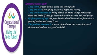 Initiative versus guilt
- They learn to plan and to carry out these plans.
- They are also developing a sense of right and wrong.
- They see themselves as being able to do more things but realize
there are limits if they go beyond these limits, they will feel guilty.
- By four years of age the preschooler should be able to formulate a
plan of action and carry it out.
- The positive outcome is a sense of initiative the sense that one’s
desires and actions are good and OK
 