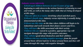 Industry versus inferiority
- School-aged children between six and 12 years of age are
beginning to settle down to the serious business of learning to read
and write, as well as the many other skills that are being developed
at this stage.
- They are often in a routine involving school and their peers.
- Erikson’s fourth stage, industry versus inferiority, is usually being
demonstrated at this time.
- Erikson saw this stage as the time when children will begin to be
industrious and work towards their future careers and lives.
- They will learn the skills associated with their society.
- Children who are reared in a positive, appropriate way will
navigate through this stage with positive outcomes.
- They will feel good about themselves and their abilities.
- Children who are receiving negative messages from the people
around them will feel inferior to those around them and thus will
come through this stage with negative thoughts.
 