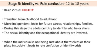 Stage 5: Identity vs. Role confusion- 12 to 18 years
• Basic Virtue: FIDELITY
• Transition from childhood to adulthood
• More independent, looks for future career, relationships, families.
• During this stage the adolescent try to identify who he or she is.
• The sexual identity and the occupational identity are involved.
• When the individual is not being sure about themselves or their
place in society it leads to role confusion or identity crisis
 