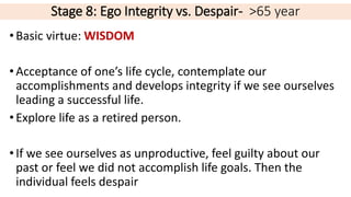 Stage 8: Ego Integrity vs. Despair- >65 year
•Basic virtue: WISDOM
•Acceptance of one’s life cycle, contemplate our
accomplishments and develops integrity if we see ourselves
leading a successful life.
•Explore life as a retired person.
•If we see ourselves as unproductive, feel guilty about our
past or feel we did not accomplish life goals. Then the
individual feels despair
 