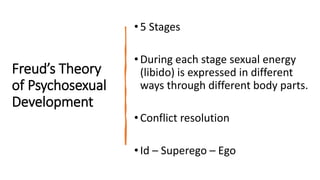 Freud’s Theory
of Psychosexual
Development
•5 Stages
•During each stage sexual energy
(libido) is expressed in different
ways through different body parts.
•Conflict resolution
•Id – Superego – Ego
 