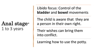 Anal stage-
1 to 3 years
Libido focus: Control of the
bladder and bowel movements
The child is aware that they are
a person in their own right.
Their wishes can bring them
into conflict.
Learning how to use the potty.
 