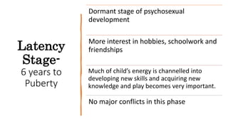Latency
Stage-
6 years to
Puberty
Dormant stage of psychosexual
development
More interest in hobbies, schoolwork and
friendships
Much of child’s energy is channelled into
developing new skills and acquiring new
knowledge and play becomes very important.
No major conflicts in this phase
 
