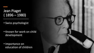 Jean Piaget
( 1896 – 1980)
• Swiss psychologist
• Known for work on child
development
• Importance on
education of children
 