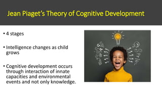 Jean Piaget’s Theory of Cognitive Development
• 4 stages
• Intelligence changes as child
grows
• Cognitive development occurs
through interaction of innate
capacities and environmental
events and not only knowledge.
 