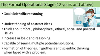 The Formal Operational Stage (12 years and above)
•Goal: Scientific reasoning
•Understanding of abstract ideas
•Think about moral, philosophical, ethical, social and political
issues
•Increase in logic and reasoning
•Capable of seeing multiple potential solutions.
•Formation of theories, hypothesis and scientific thinking
when faced with a problem.
 