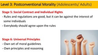 Level 3: Postconventional Morality (Adolescents/ Adults)
Stage 5: Social Contract and Individual Rights
- Rules and regulations are good, but it can be against the interest of
some individuals
- Everybody should agree upon the rules
Stage 6: Universal Principles
- Own set of moral guidelines
- Own principles and reasoning
 