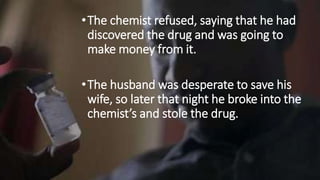 •The chemist refused, saying that he had
discovered the drug and was going to
make money from it.
•The husband was desperate to save his
wife, so later that night he broke into the
chemist’s and stole the drug.
 