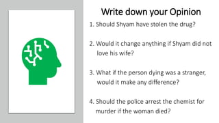 Write down your Opinion
1. Should Shyam have stolen the drug?
2. Would it change anything if Shyam did not
love his wife?
3. What if the person dying was a stranger,
would it make any difference?
4. Should the police arrest the chemist for
murder if the woman died?
 
