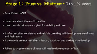 Stage 1 : Trust vs. Mistrust - 0 to 1 ½ years
• Basic Virtue: HOPE
• Uncertain about the world they live
• Look towards primary care giver for stability and care
• If infant receives consistent and reliable care they will develop a sense of trust
and feel secure
• If the needs are not met then mistrust, suspicion and anxiety may develop.
• Failure to acquire virtue of hope will lead to development of fear.
 